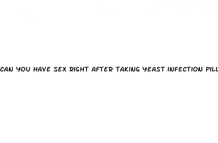 can you have sex right after taking yeast infection pill