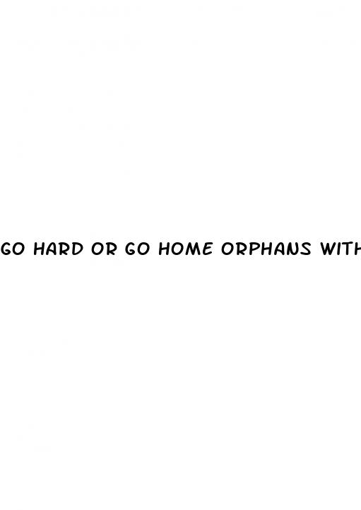 go hard or go home orphans with erectile dysfunction