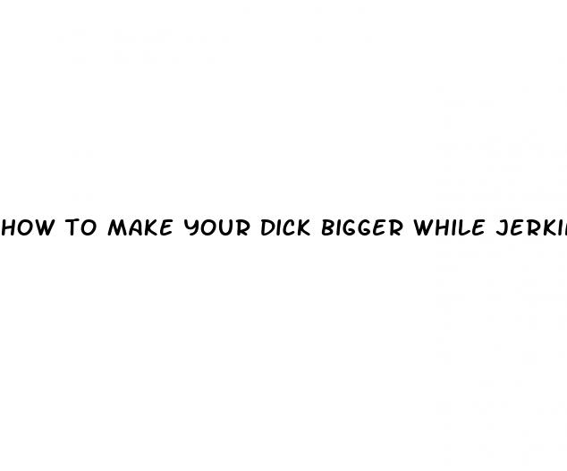 how to make your dick bigger while jerking off