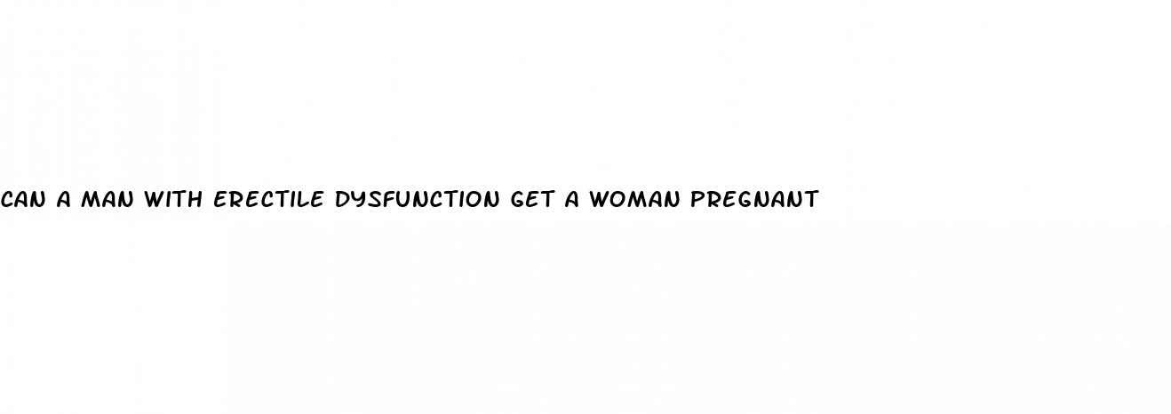 can a man with erectile dysfunction get a woman pregnant