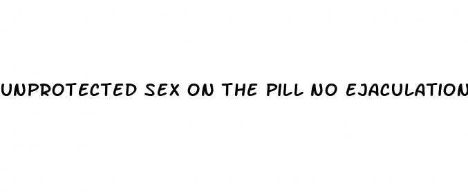 unprotected sex on the pill no ejaculation