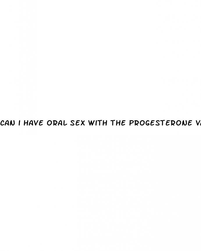 can i have oral sex with the progesterone vaginal pill