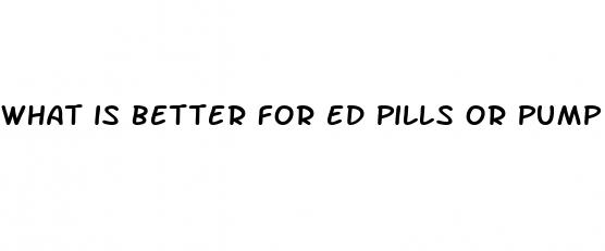 what is better for ed pills or pump