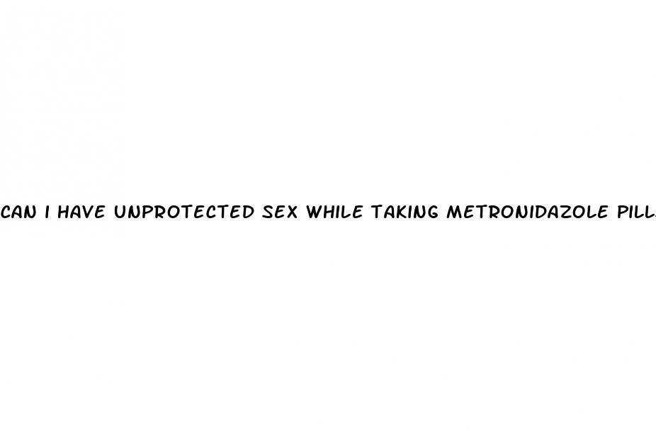 can i have unprotected sex while taking metronidazole pills