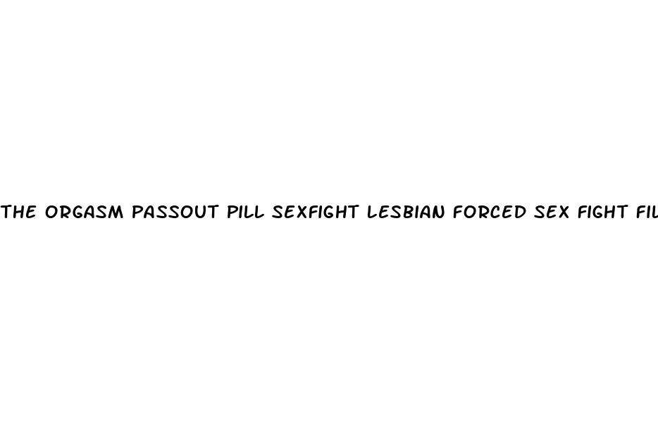 the orgasm passout pill sexfight lesbian forced sex fight filestube