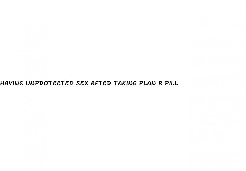 having unprotected sex after taking plan b pill