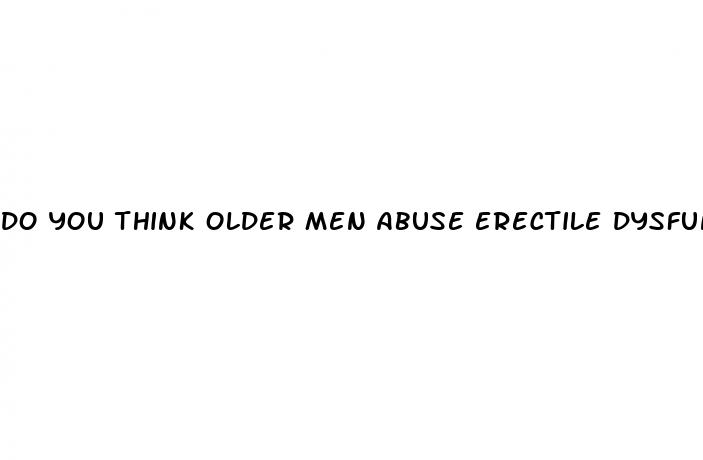 do you think older men abuse erectile dysfunction drugs