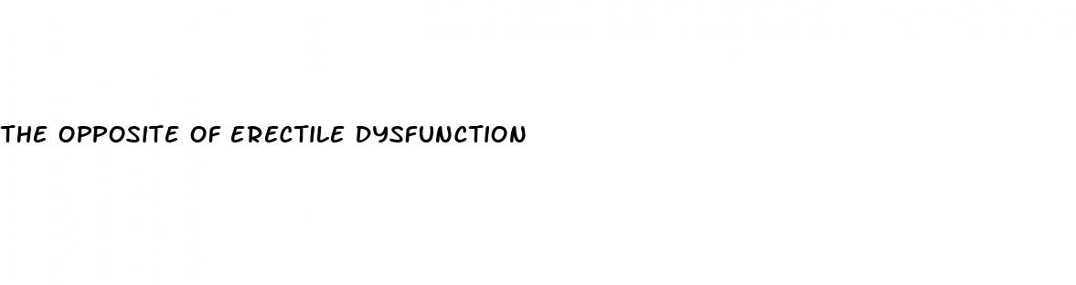 the opposite of erectile dysfunction