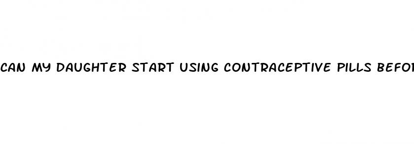 can my daughter start using contraceptive pills before having sex