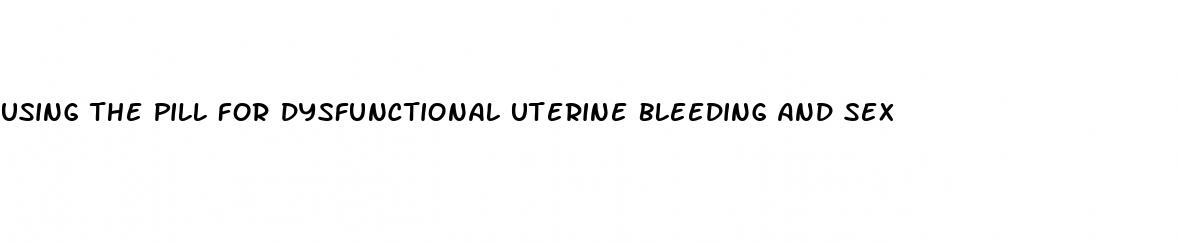 using the pill for dysfunctional uterine bleeding and sex