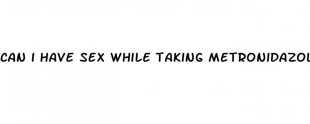 can i have sex while taking metronidazole pills