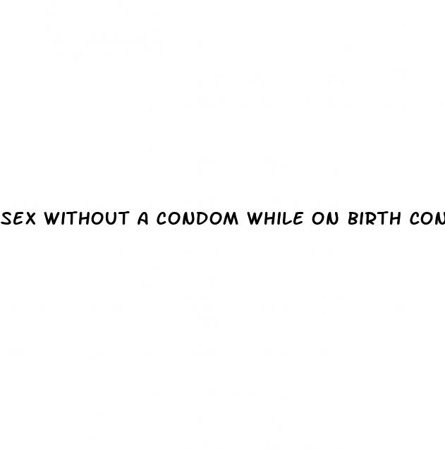 sex without a condom while on birth control pills