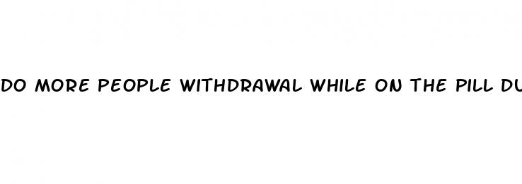 do more people withdrawal while on the pill during sex