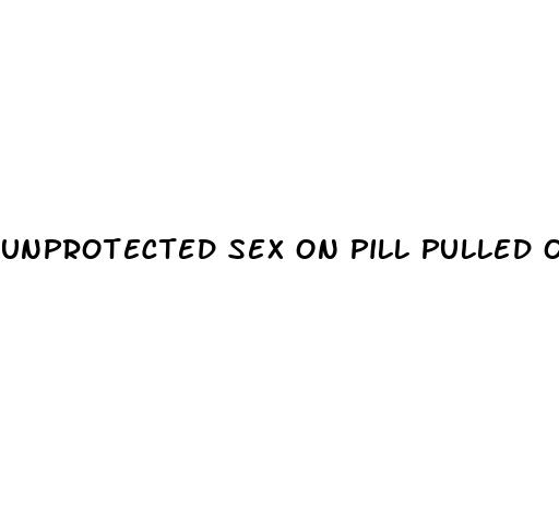 unprotected sex on pill pulled out