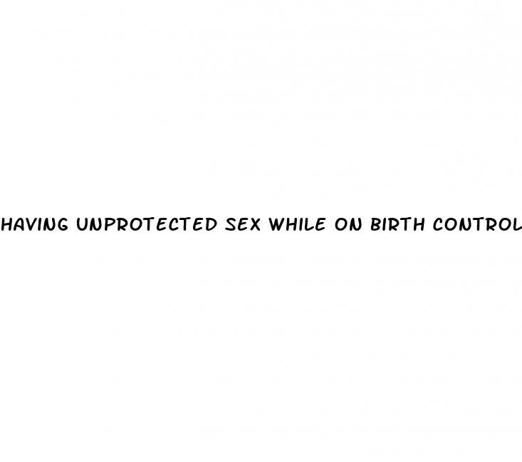 having unprotected sex while on birth control pills
