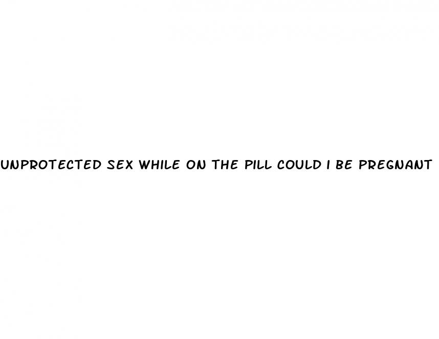unprotected sex while on the pill could i be pregnant