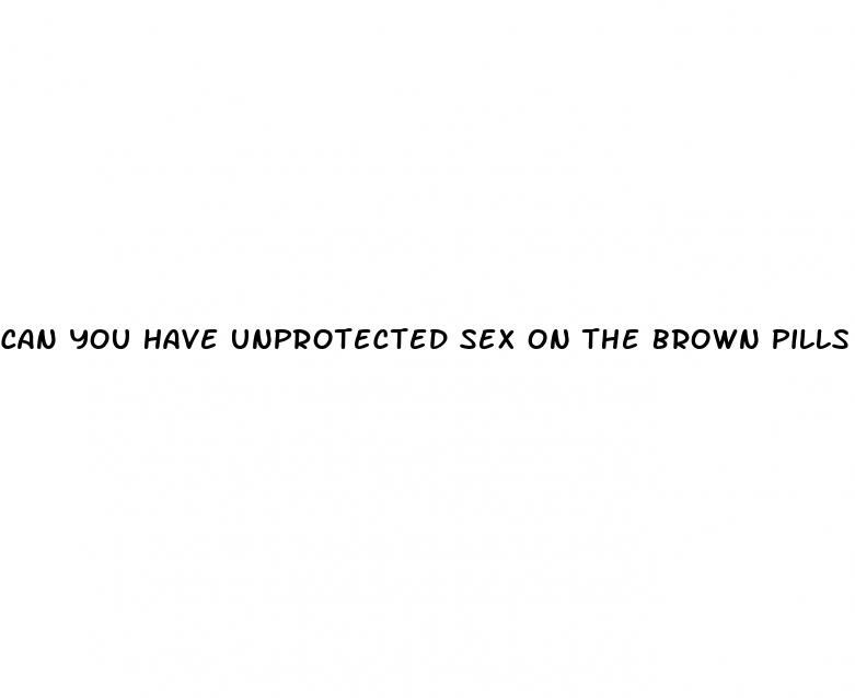 can you have unprotected sex on the brown pills