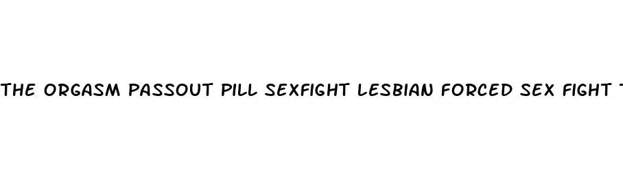 the orgasm passout pill sexfight lesbian forced sex fight torrent