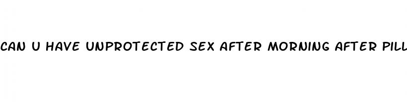 can u have unprotected sex after morning after pill