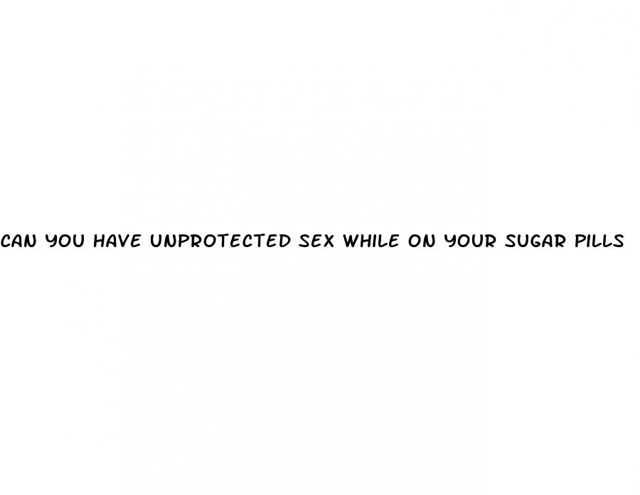 can you have unprotected sex while on your sugar pills