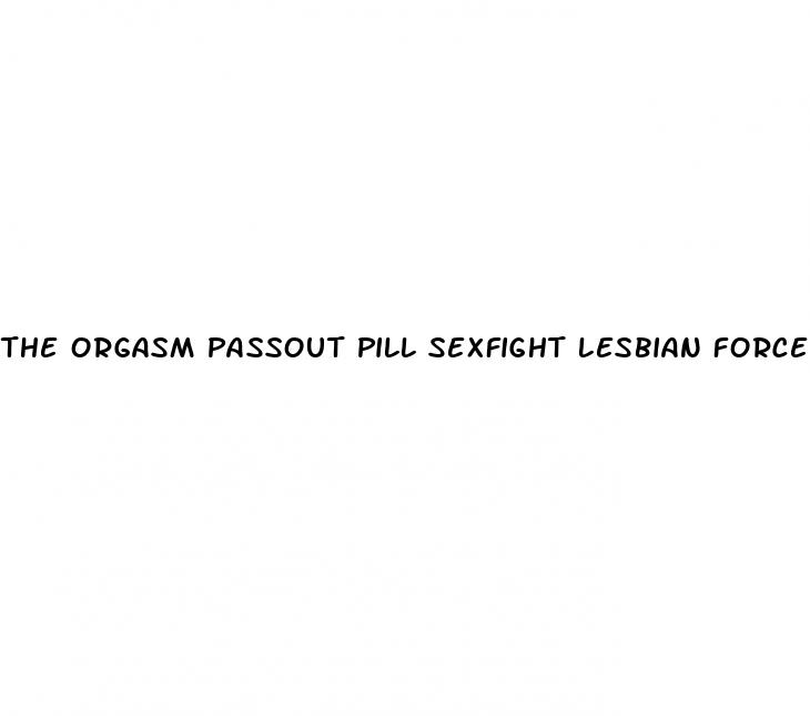 the orgasm passout pill sexfight lesbian forced sex fight filestube