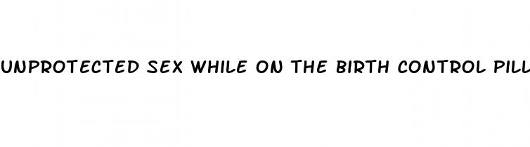 unprotected sex while on the birth control pill