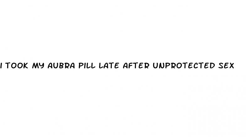 i took my aubra pill late after unprotected sex
