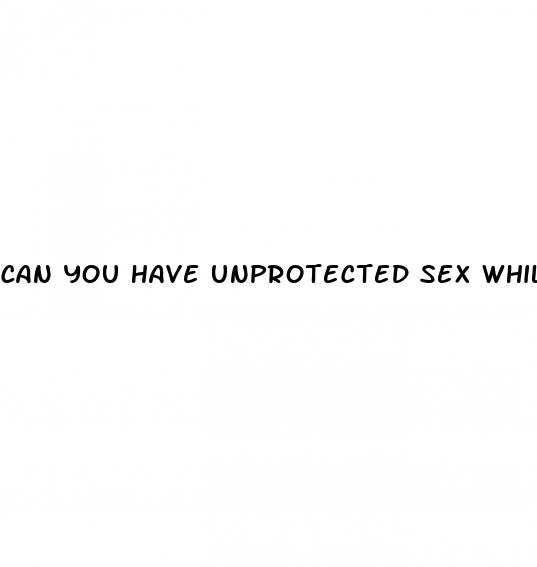 can you have unprotected sex whilst on the pill