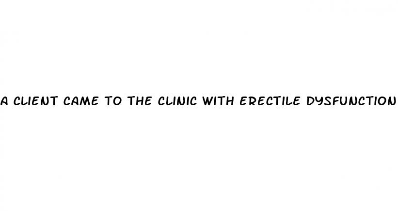 a client came to the clinic with erectile dysfunction quizlet