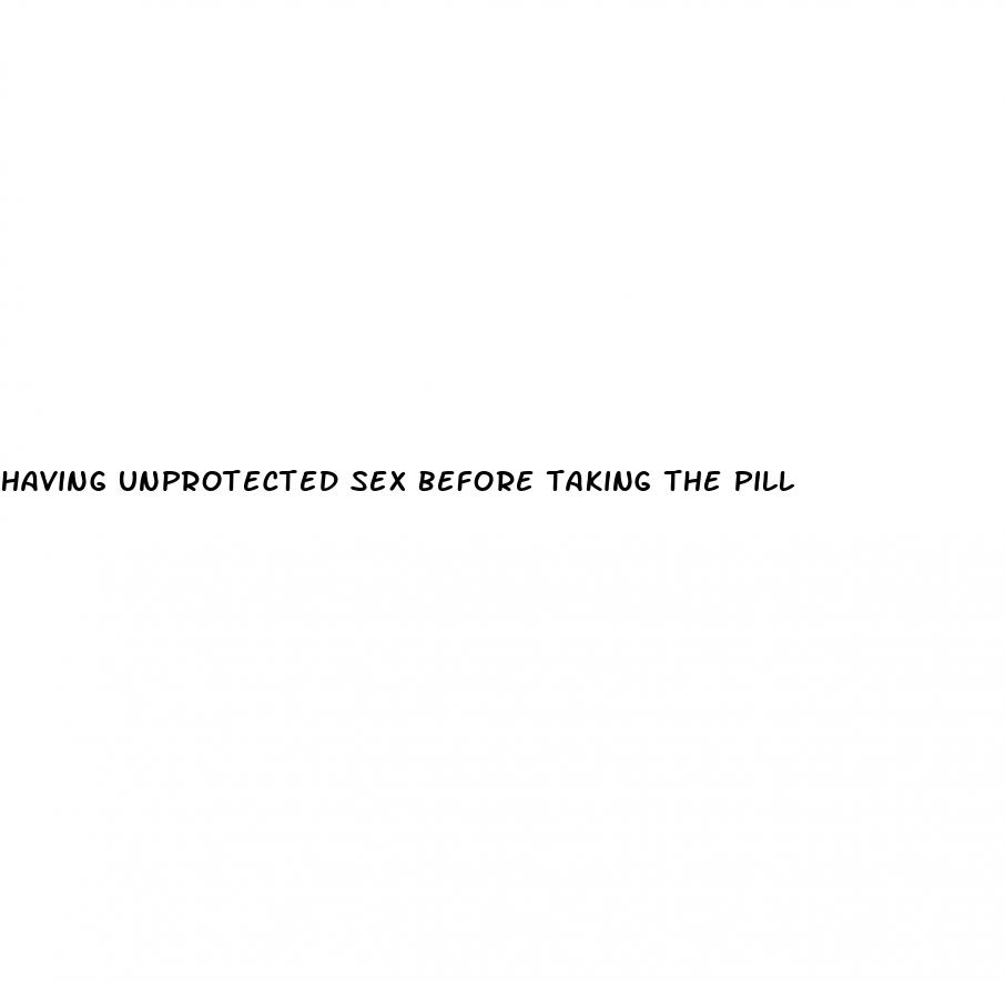 having unprotected sex before taking the pill