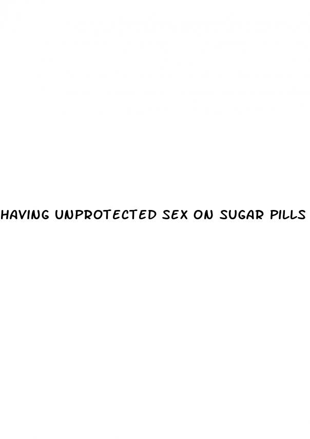 having unprotected sex on sugar pills