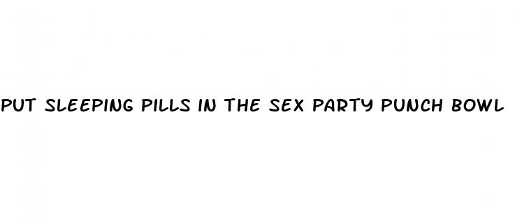 put sleeping pills in the sex party punch bowl