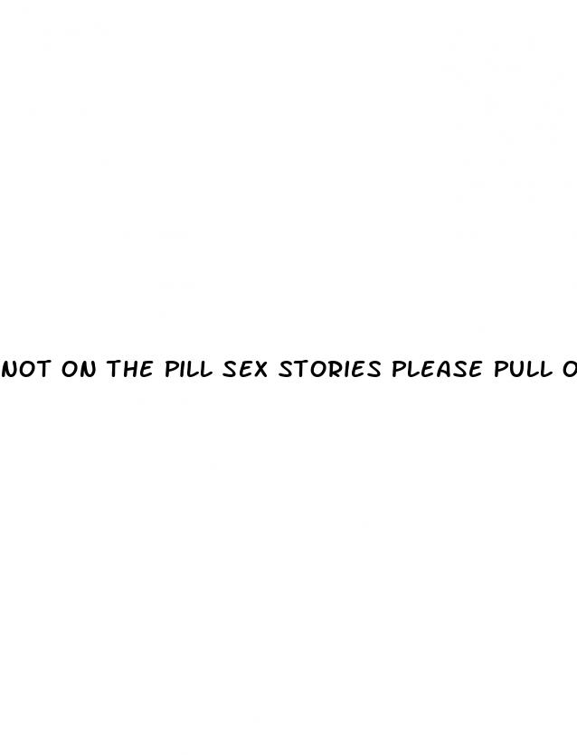 not on the pill sex stories please pull out literotica