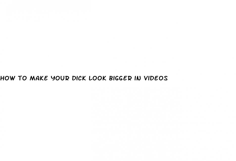 how to make your dick look bigger in videos