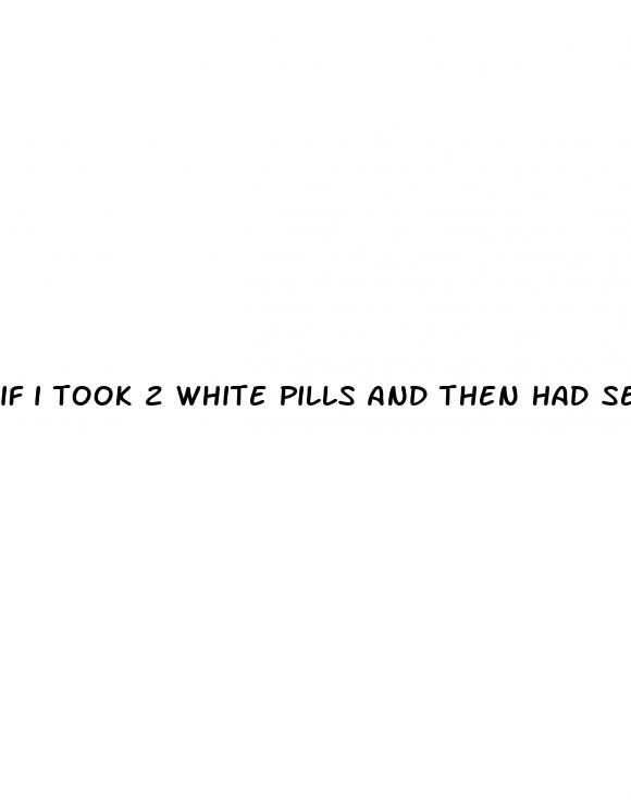 if i took 2 white pills and then had sex
