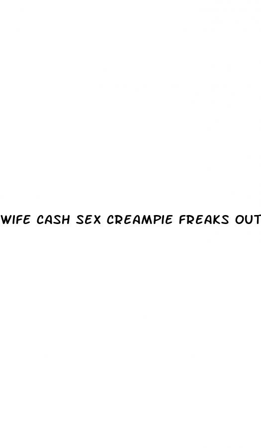 wife cash sex creampie freaks out not on the pill