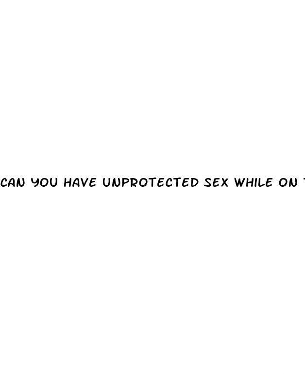 can you have unprotected sex while on the white pills