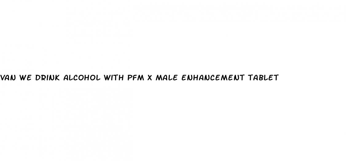 van we drink alcohol with pfm x male enhancement tablet