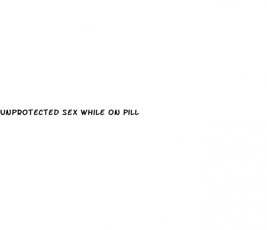 unprotected sex while on pill