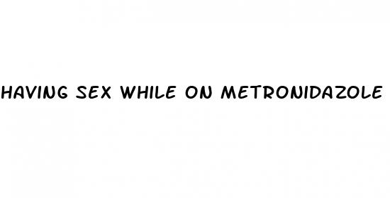 having sex while on metronidazole pills