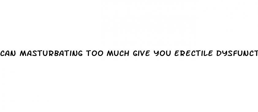 can masturbating too much give you erectile dysfunction