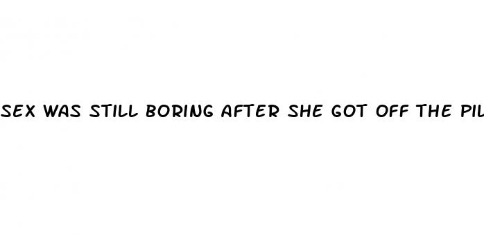 sex was still boring after she got off the pill