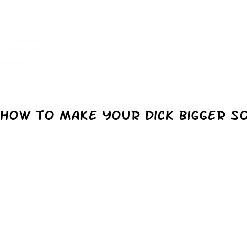 how to make your dick bigger soft