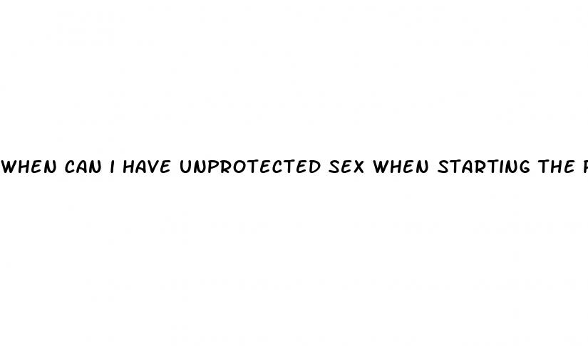 when can i have unprotected sex when starting the pill