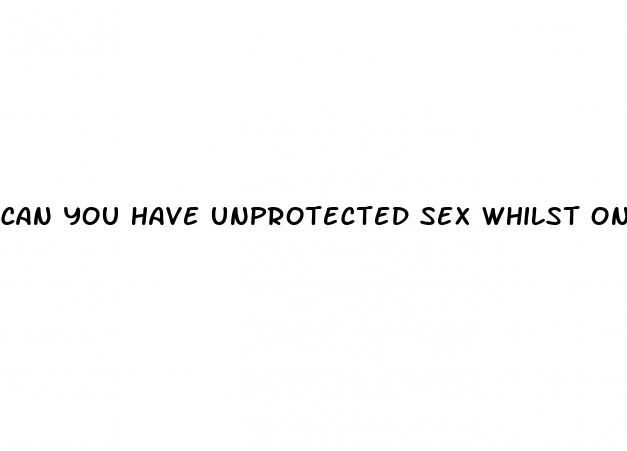 can you have unprotected sex whilst on the pill