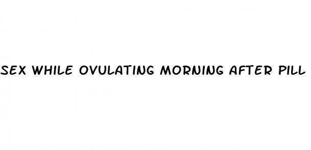 sex while ovulating morning after pill