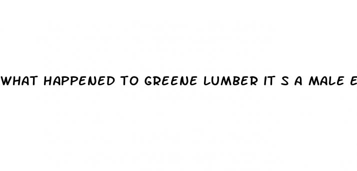 what happened to greene lumber it s a male enhancement pill