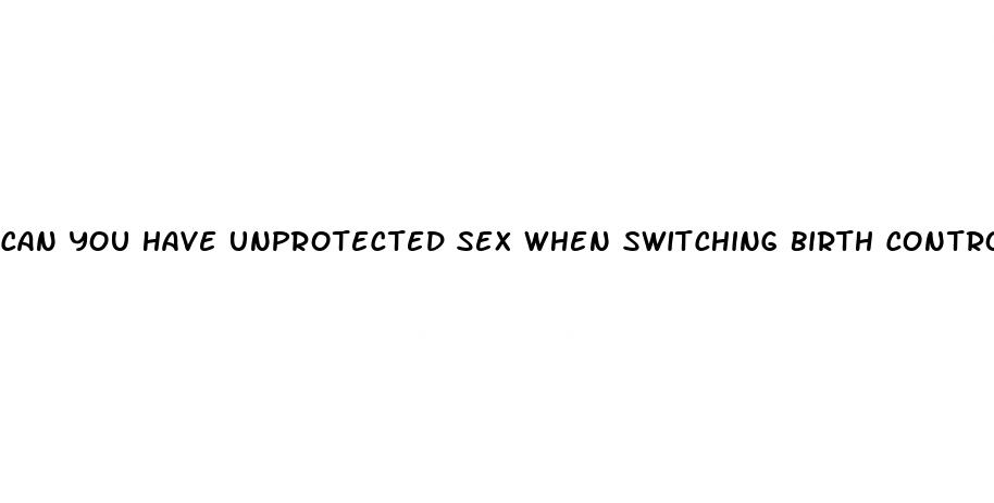 can you have unprotected sex when switching birth control pills