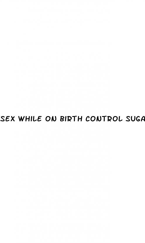 sex while on birth control sugar pills