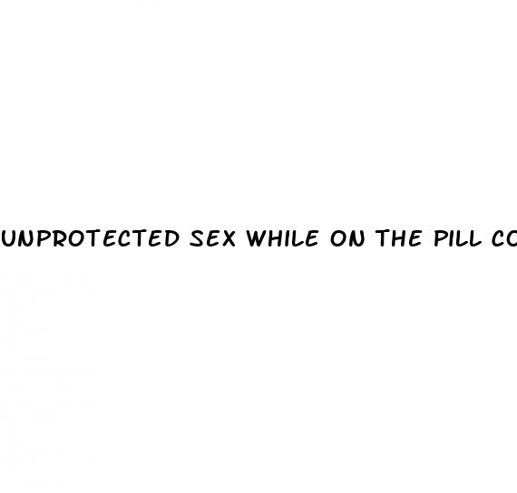 unprotected sex while on the pill could i be pregnant